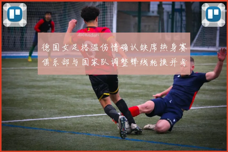 德国女足格温伤情确认缺席热身赛俱乐部与国家队调整锋线轮换并考察新人