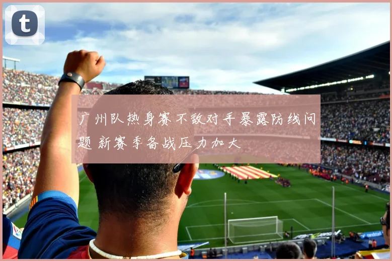 广州队热身赛不敌对手暴露防线问题 新赛季备战压力加大