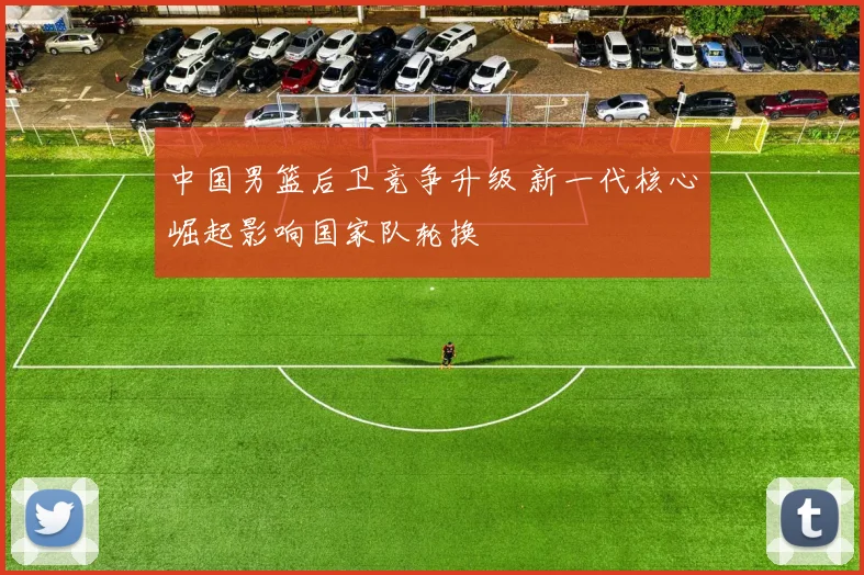 中国男篮后卫竞争升级 新一代核心崛起影响国家队轮换