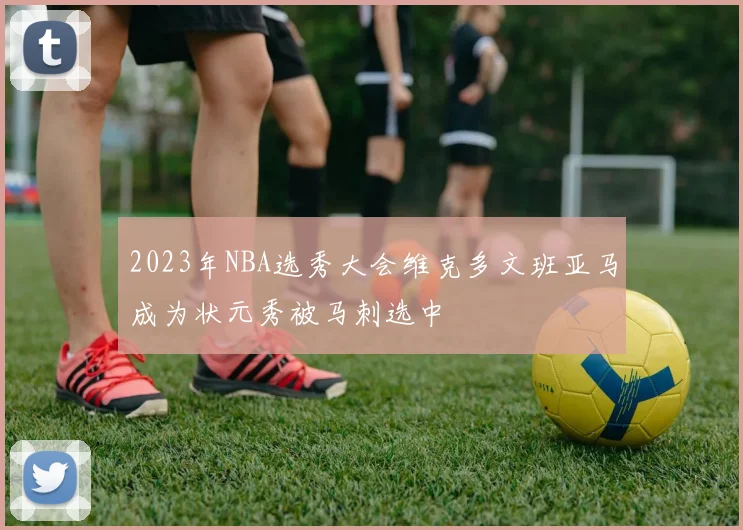 2023年NBA选秀大会维克多文班亚马成为状元秀被马刺选中