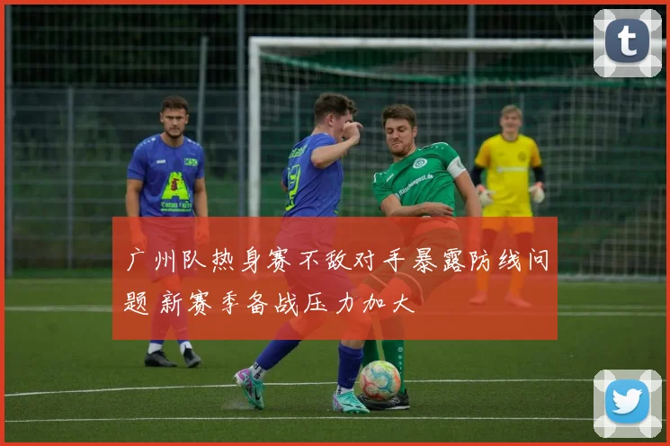 广州队热身赛不敌对手暴露防线问题 新赛季备战压力加大