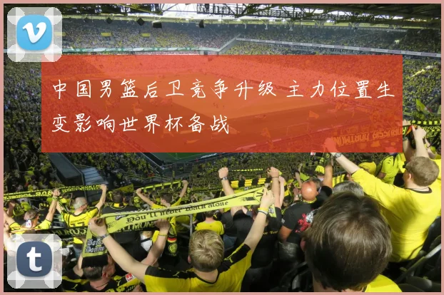 中国男篮后卫竞争升级 主力位置生变影响世界杯备战