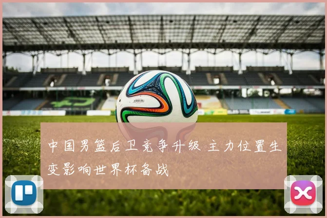 中国男篮后卫竞争升级 主力位置生变影响世界杯备战