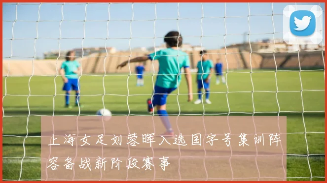 上海女足刘蓉晖入选国字号集训阵容备战新阶段赛事