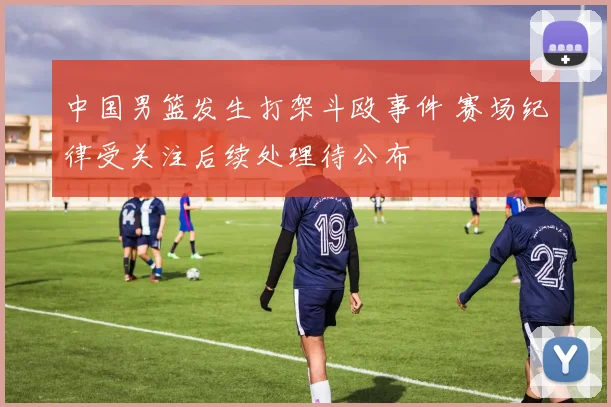 中国男篮发生打架斗殴事件 赛场纪律受关注后续处理待公布