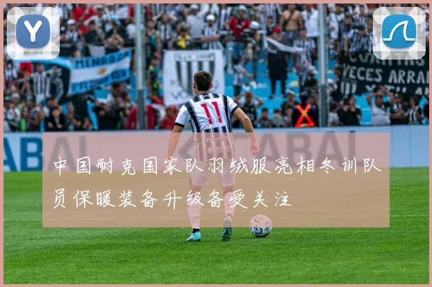 中国耐克国家队羽绒服亮相冬训队员保暖装备升级备受关注