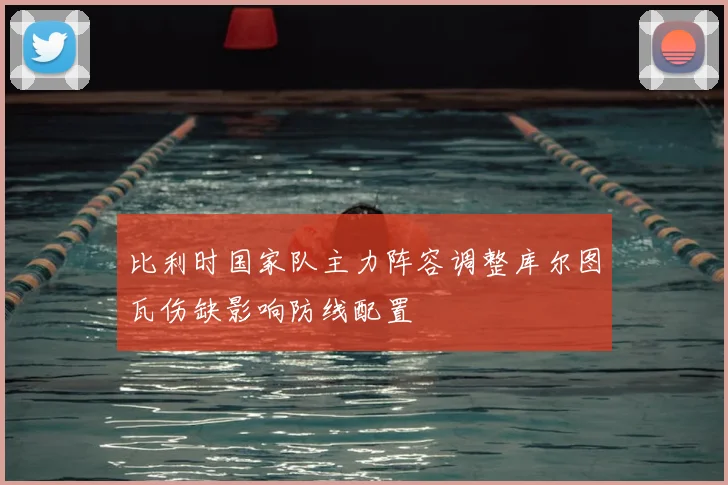 比利时国家队主力阵容调整库尔图瓦伤缺影响防线配置