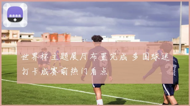 世界杯主题展厅布置完成 多国球迷打卡成赛前热门看点