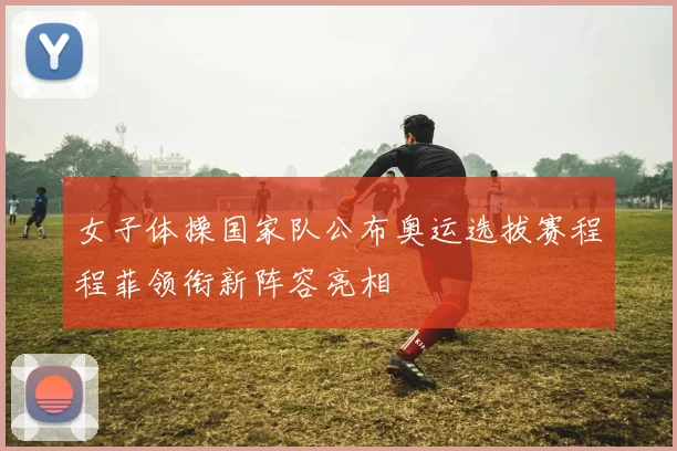 女子体操国家队公布奥运选拔赛程程菲领衔新阵容亮相