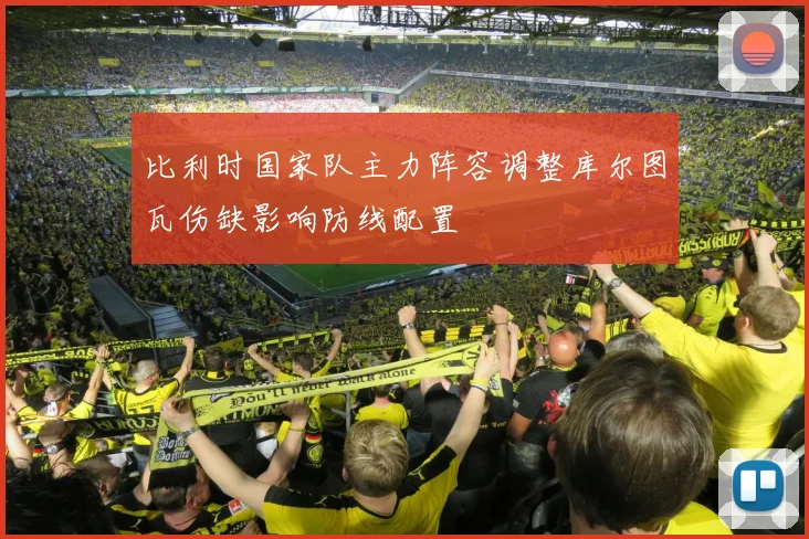 比利时国家队主力阵容调整库尔图瓦伤缺影响防线配置