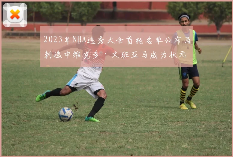 2023年NBA选秀大会首轮名单公布马刺选中维克多·文班亚马成为状元