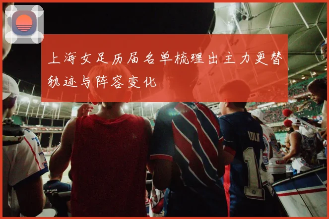 上海女足历届名单梳理出主力更替轨迹与阵容变化