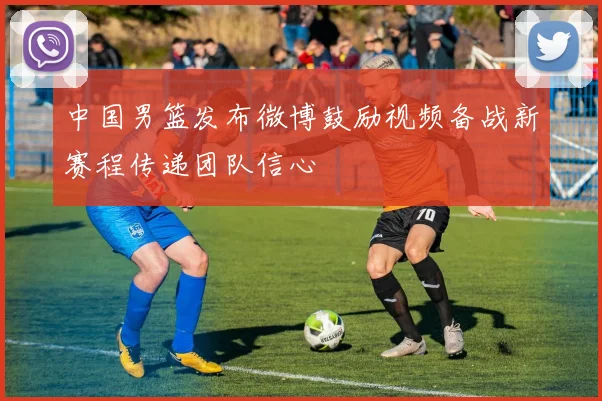 中国男篮发布微博鼓励视频备战新赛程传递团队信心