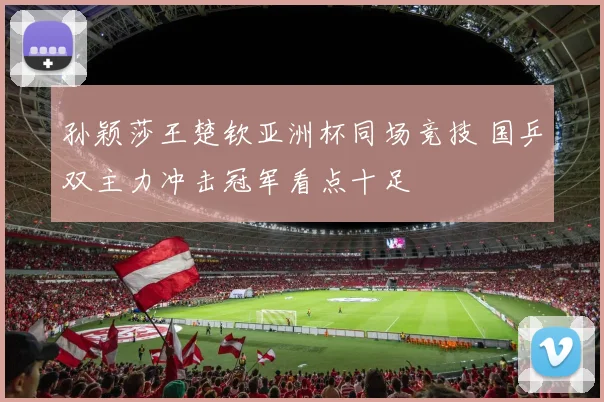 孙颖莎王楚钦亚洲杯同场竞技 国乒双主力冲击冠军看点十足