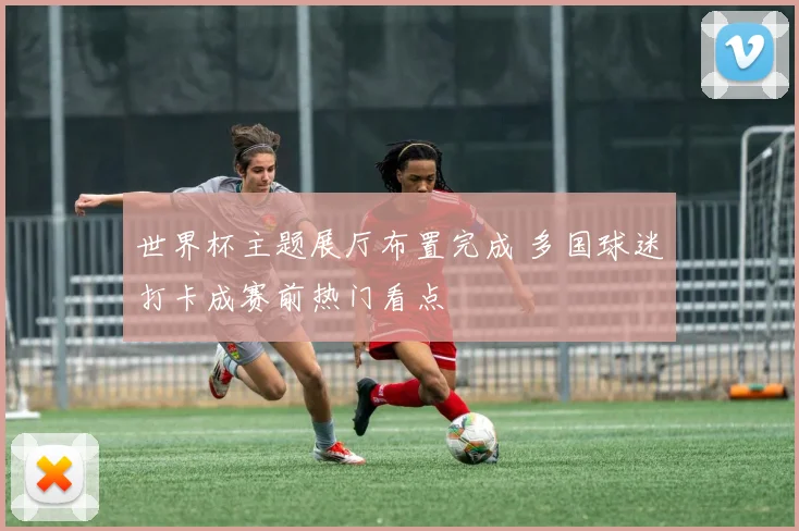 世界杯主题展厅布置完成 多国球迷打卡成赛前热门看点