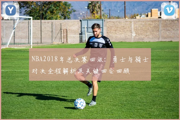 NBA2018年总决赛回放:勇士与骑士对决全程解析及关键回合回顾