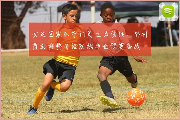 女足国家队守门员主力伤缺,替补首发调整考验防线与世预赛备战