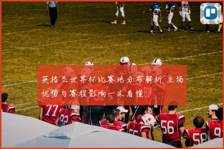 英格兰世界杯比赛地分布解析 主场优势与赛程影响一文看懂