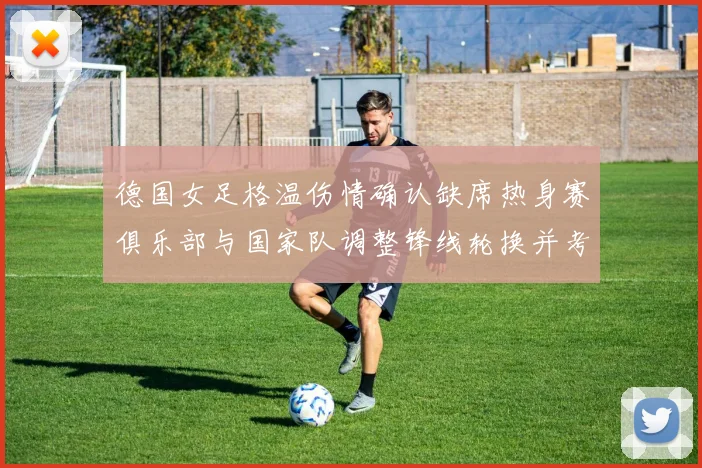 德国女足格温伤情确认缺席热身赛俱乐部与国家队调整锋线轮换并考察新人