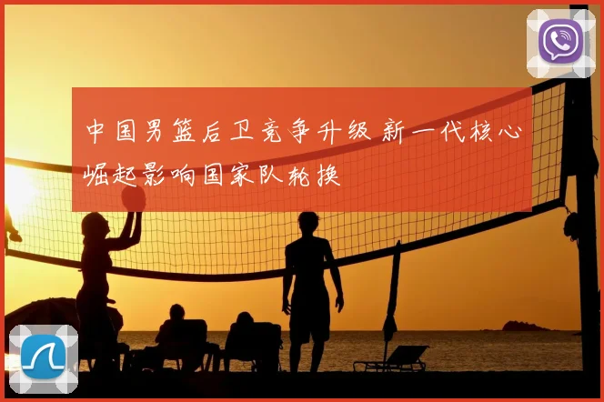 中国男篮后卫竞争升级 新一代核心崛起影响国家队轮换