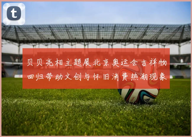 贝贝亮相主题展北京奥运会吉祥物回归带动文创与怀旧消费热潮现象