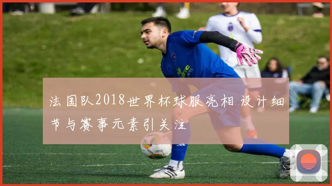法国队2018世界杯球服亮相 设计细节与赛事元素引关注