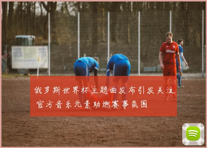 俄罗斯世界杯主题曲发布引发关注 官方音乐元素助燃赛事氛围