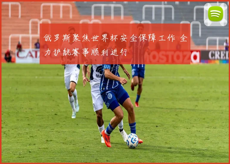 俄罗斯聚焦世界杯安全保障工作 全力护航赛事顺利进行