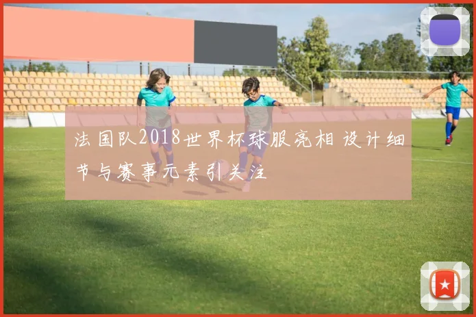 法国队2018世界杯球服亮相 设计细节与赛事元素引关注