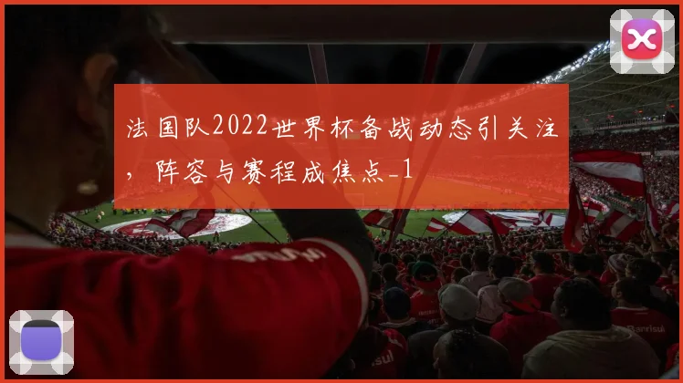 法国队2022世界杯备战动态引关注，阵容与赛程成焦点_1