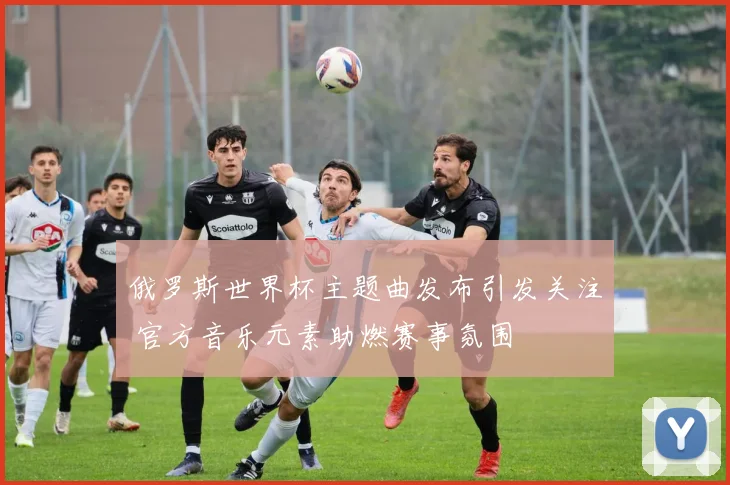 俄罗斯世界杯主题曲发布引发关注 官方音乐元素助燃赛事氛围