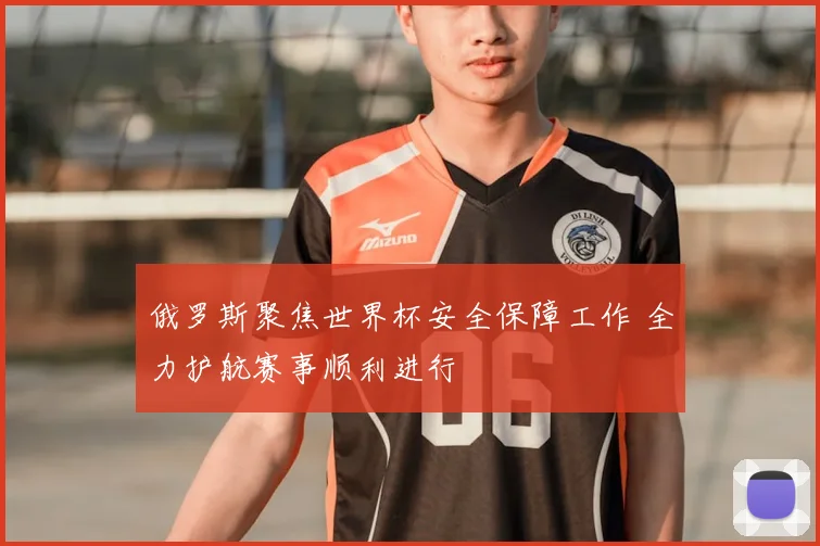 俄罗斯聚焦世界杯安全保障工作 全力护航赛事顺利进行